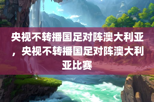 央视不转播国足对阵澳大利亚，央视不转播国足对阵澳大利亚比赛