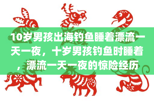10岁男孩出海钓鱼睡着漂流一天一夜，十岁男孩钓鱼时睡着，漂流一天一夜的惊险经历