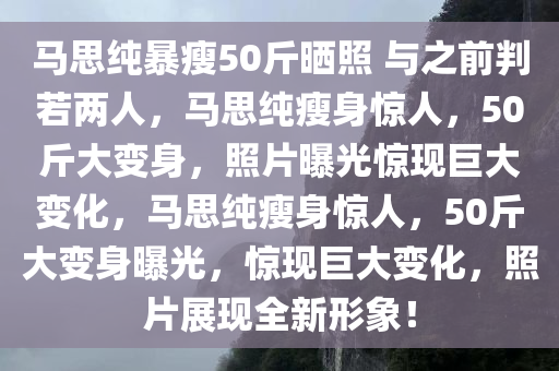马思纯暴瘦50斤晒照 与之前判若两人，马思纯瘦身惊人，50斤大变身，照片曝光惊现巨大变化，马思纯瘦身惊人，50斤大变身曝光，惊现巨大变化，照片展现全新形象！