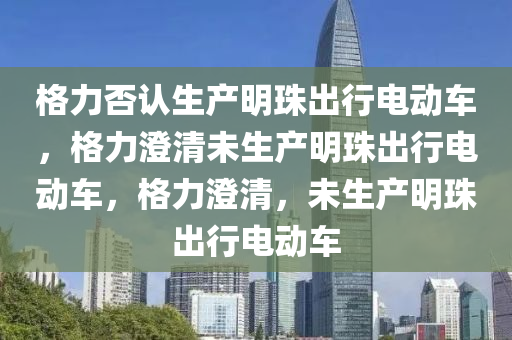 格力否认生产明珠出行电动车，格力澄清未生产明珠出行电动车，格力澄清，未生产明珠出行电动车