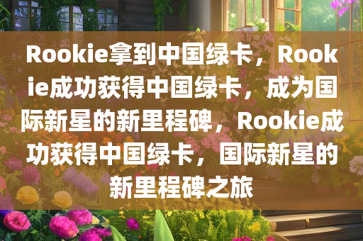 Rookie拿到中国绿卡，Rookie成功获得中国绿卡，成为国际新星的新里程碑，Rookie成功获得中国绿卡，国际新星的新里程碑之旅今晚必出三肖2025_2025新澳门精准免费提供·精确判断