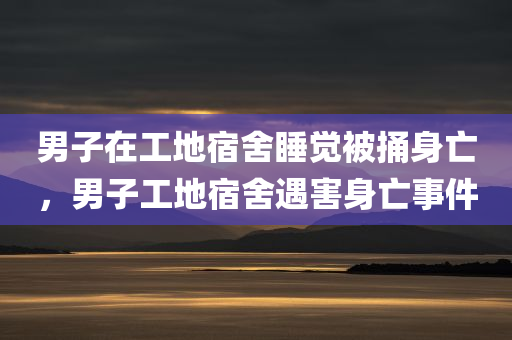 男子在工地宿舍睡觉被捅身亡，男子工地宿舍遇害身亡事件