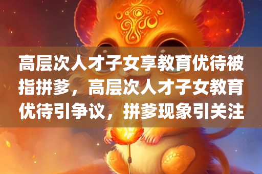 高层次人才子女享教育优待被指拼爹，高层次人才子女教育优待引争议，拼爹现象引关注，高层次人才子女教育优待引发争议，拼爹现象引关注