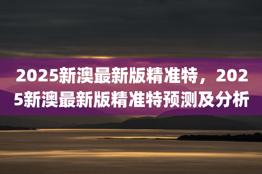 2025新澳最新版精准特，2025新澳最新版精准特预测及分析，2025新澳最新版精准预测及分析概览