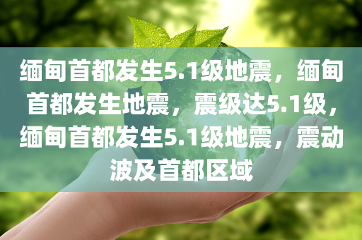 缅甸首都发生5.1级地震，缅甸首都发生地震，震级达5.1级，缅甸首都发生5.1级地震，震动波及首都区域