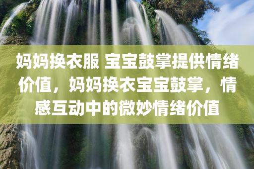 妈妈换衣服 宝宝鼓掌提供情绪价值，妈妈换衣宝宝鼓掌，情感互动中的微妙情绪价值