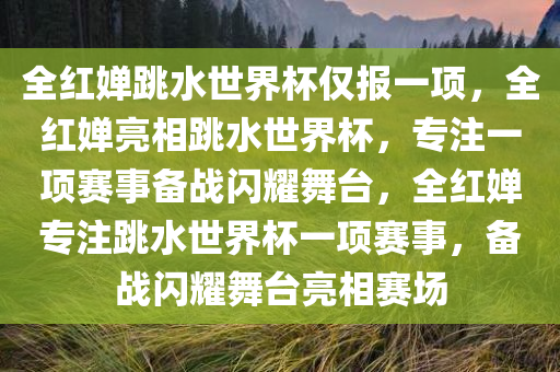 全红婵跳水世界杯仅报一项，全红婵亮相跳水世界杯，专注一项赛事备战闪耀舞台