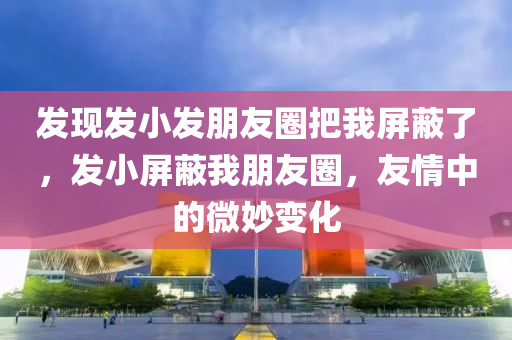 发现发小发朋友圈把我屏蔽了，发小屏蔽我朋友圈，友情中的微妙变化