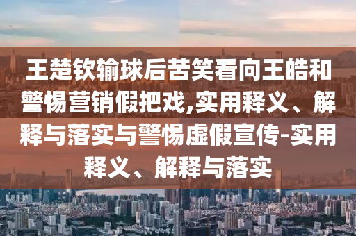 王楚欽輸球后苦笑看向王皓和警惕營(yíng)銷(xiāo)假把戲,實(shí)用釋義、解釋與落實(shí)與警惕虛假宣傳-實(shí)用釋義、解釋與落實(shí)