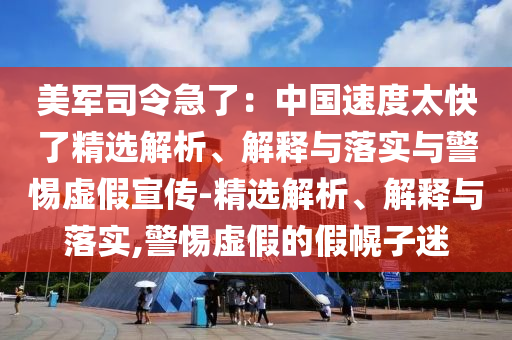 美軍司令急了：中國速度太快了精選解析、解釋與落實(shí)與警惕虛假宣傳-精選解析、解釋與落實(shí),警惕虛假的假幌子迷