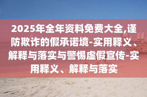 2025年全年資料免費大全,謹防欺詐的假承諾境-實(shí)用釋義、解釋與落實(shí)與警惕虛假宣傳-實(shí)用釋義、解釋與落實(shí)