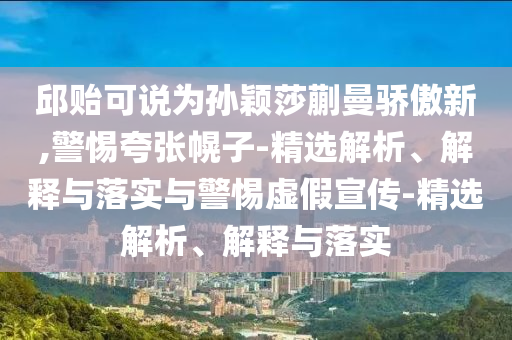 邱貽可說(shuō)為孫穎莎蒯曼驕傲新,警惕夸張幌子-精選解析、解釋與落實(shí)與警惕虛假宣傳-精選解析、解釋與落實(shí)