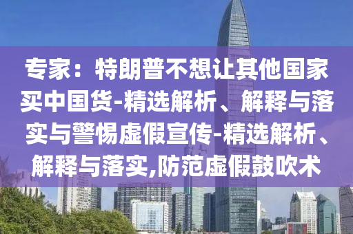 專(zhuān)家：特朗普不想讓其他國家買(mǎi)中國貨-精選解析、解釋與落實(shí)與警惕虛假宣傳-精選解析、解釋與落實(shí),防范虛假鼓吹術(shù)