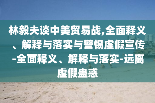 林毅夫談中美貿易戰,全面釋義、解釋與落實(shí)與警惕虛假宣傳-全面釋義、解釋與落實(shí)-遠離虛假蠱惑