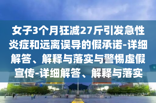 女子3個(gè)月狂減27斤引發(fā)急性炎癥和遠離誤導的假承諾-詳細解答、解釋與落實(shí)與警惕虛假宣傳-詳細解答、解釋與落實(shí)
