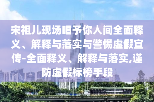 宋祖兒現場(chǎng)唱予你人間全面釋義、解釋與落實(shí)與警惕虛假宣傳-全面釋義、解釋與落實(shí),謹防虛假標榜手段