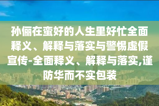 孫儷在蠻好的人生里好忙全面釋義、解釋與落實(shí)與警惕虛假宣傳-全面釋義、解釋與落實(shí),謹防華而不實(shí)包裝