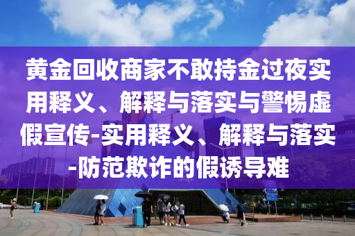 黃金回收商家不敢持金過(guò)夜實(shí)用釋義、解釋與落實(shí)與警惕虛假宣傳-實(shí)用釋義、解釋與落實(shí)-防范欺詐的假誘導難