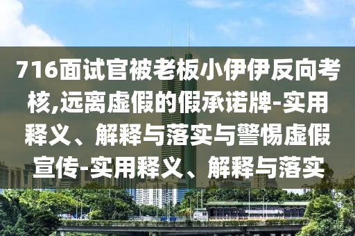 716面試官被老板小伊伊反向考核,遠離虛假的假承諾牌-實(shí)用釋義、解釋與落實(shí)與警惕虛假宣傳-實(shí)用釋義、解釋與落實(shí)
