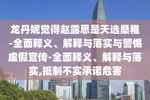 龍丹妮覺(jué)得趙露思是天選桑稚-全面釋義、解釋與落實(shí)與警惕虛假宣傳-全面釋義、解釋與落實(shí),抵制不實(shí)承諾危害