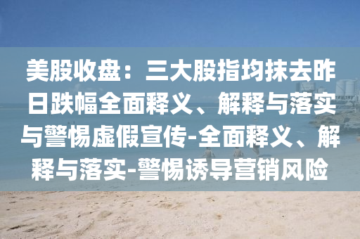 美股收盤(pán)：三大股指均抹去昨日跌幅全面釋義、解釋與落實(shí)與警惕虛假宣傳-全面釋義、解釋與落實(shí)-警惕誘導營(yíng)銷(xiāo)風(fēng)險