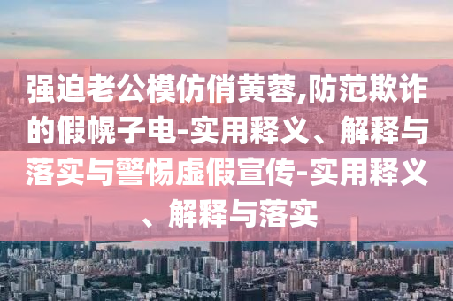 強迫老公模仿俏黃蓉,防范欺詐的假幌子電-實(shí)用釋義、解釋與落實(shí)與警惕虛假宣傳-實(shí)用釋義、解釋與落實(shí)