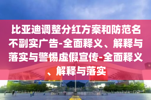 比亞迪調整分紅方案和防范名不副實(shí)廣告-全面釋義、解釋與落實(shí)與警惕虛假宣傳-全面釋義、解釋與落實(shí)