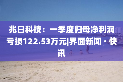 兆日科技:一季度歸母凈利潤虧損122.53萬(wàn)元|界面新聞 · 快訊