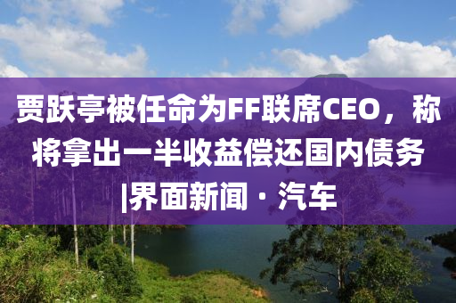 賈躍亭被任命為FF聯(lián)席CEO,稱(chēng)將拿出一半收益償還國內債務(wù)|界面新聞 · 汽車(chē)