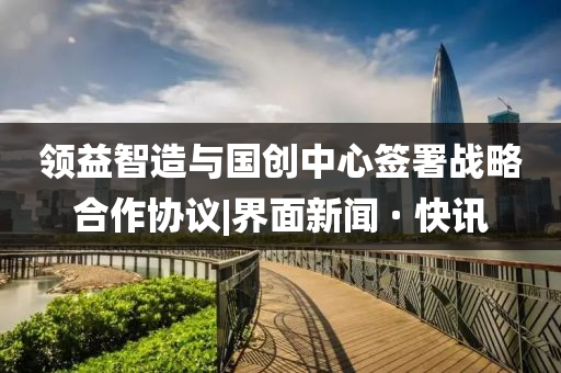 領(lǐng)益智造與國創(chuàng)中心簽署戰(zhàn)略合作協(xié)議|界面新聞 · 快訊
