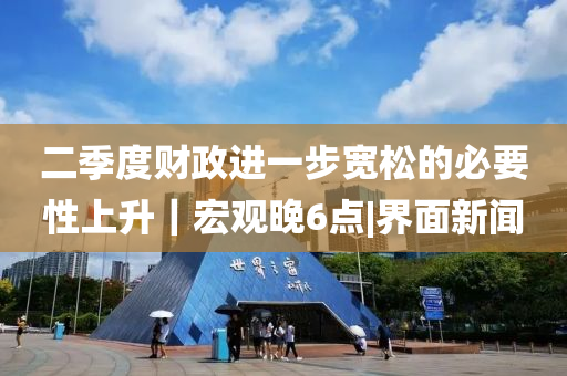 二季度財(cái)政進(jìn)一步寬松的必要性上升|宏觀晚6點(diǎn)|界面新聞