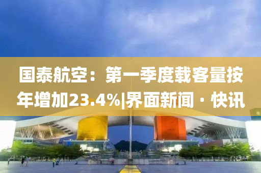 國(guó)泰航空:第一季度載客量按年增加23.4%|界面新聞 · 快訊