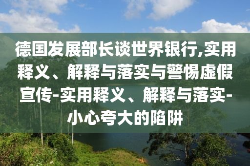 德國(guó)發(fā)展部長(zhǎng)談世界銀行,實(shí)用釋義、解釋與落實(shí)與警惕虛假宣傳-實(shí)用釋義、解釋與落實(shí)-小心夸大的陷阱