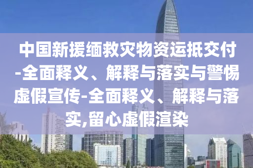中國新援緬救災(zāi)物資運(yùn)抵交付-全面釋義、解釋與落實(shí)與警惕虛假宣傳-全面釋義、解釋與落實(shí),留心虛假渲染