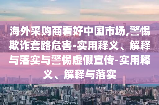 海外采購商看好中國市場,警惕欺詐套路危害-實用釋義、解釋與落實與警惕虛假宣傳-實用釋義、解釋與落實