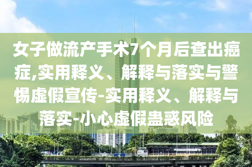女子做流產(chǎn)手術(shù)7個月后查出癌癥,實用釋義、解釋與落實與警惕虛假宣傳-實用釋義、解釋與落實-小心虛假蠱惑風(fēng)險