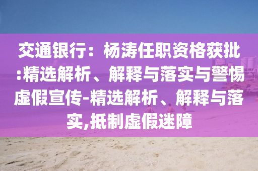 交通銀行：楊濤任職資格獲批:精選解析、解釋與落實(shí)與警惕虛假宣傳-精選解析、解釋與落實(shí),抵制虛假迷障