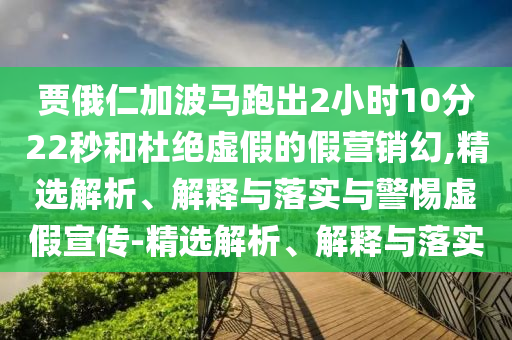 賈俄仁加波馬跑出2小時(shí)10分22秒和杜絕虛假的假營(yíng)銷幻,精選解析、解釋與落實(shí)與警惕虛假宣傳-精選解析、解釋與落實(shí)