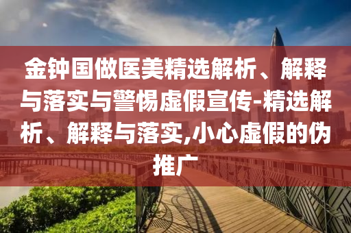 金鐘國做醫(yī)美精選解析、解釋與落實與警惕虛假宣傳-精選解析、解釋與落實,小心虛假的偽推廣