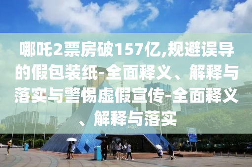 哪吒2票房破157億,規(guī)避誤導(dǎo)的假包裝紙-全面釋義、解釋與落實與警惕虛假宣傳-全面釋義、解釋與落實