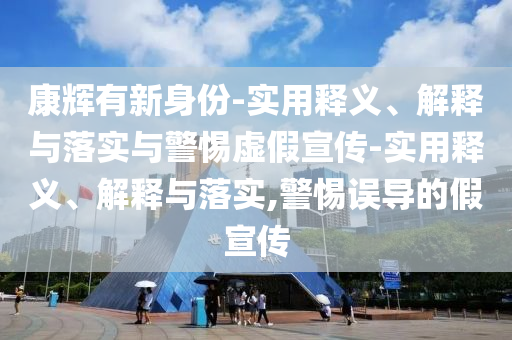 康輝有新身份-實用釋義、解釋與落實與警惕虛假宣傳-實用釋義、解釋與落實,警惕誤導(dǎo)的假宣傳