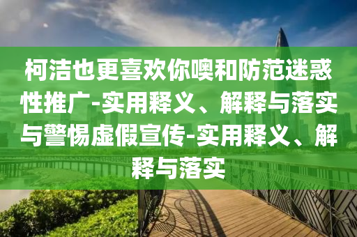 柯潔也更喜歡你噢和防范迷惑性推廣-實(shí)用釋義、解釋與落實(shí)與警惕虛假宣傳-實(shí)用釋義、解釋與落實(shí)