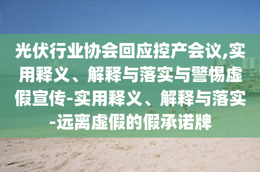 光伏行業(yè)協(xié)會回應(yīng)控產(chǎn)會議,實用釋義、解釋與落實與警惕虛假宣傳-實用釋義、解釋與落實-遠離虛假的假承諾牌
