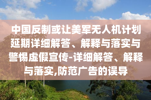 中國反制或讓美軍無人機(jī)計(jì)劃延期詳細(xì)解答、解釋與落實(shí)與警惕虛假宣傳-詳細(xì)解答、解釋與落實(shí),防范廣告的誤導(dǎo)