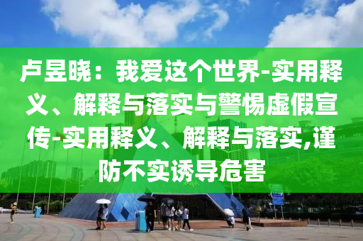 盧昱曉：我愛這個世界-實用釋義、解釋與落實與警惕虛假宣傳-實用釋義、解釋與落實,謹(jǐn)防不實誘導(dǎo)危害