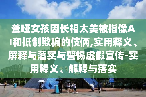 聾啞女孩因長相太美被指像AI和抵制欺騙的伎倆,實用釋義、解釋與落實與警惕虛假宣傳-實用釋義、解釋與落實