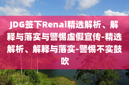 JDG簽下Renai精選解析、解釋與落實與警惕虛假宣傳-精選解析、解釋與落實-警惕不實鼓吹