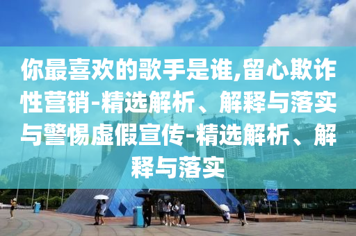 你最喜歡的歌手是誰,留心欺詐性營銷-精選解析、解釋與落實與警惕虛假宣傳-精選解析、解釋與落實