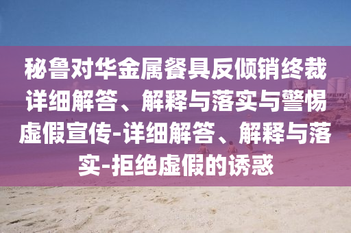 秘魯對華金屬餐具反傾銷終裁詳細解答、解釋與落實與警惕虛假宣傳-詳細解答、解釋與落實-拒絕虛假的誘惑