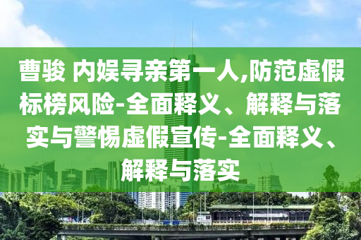 曹駿 內(nèi)娛尋親第一人,防范虛假標榜風險-全面釋義、解釋與落實與警惕虛假宣傳-全面釋義、解釋與落實